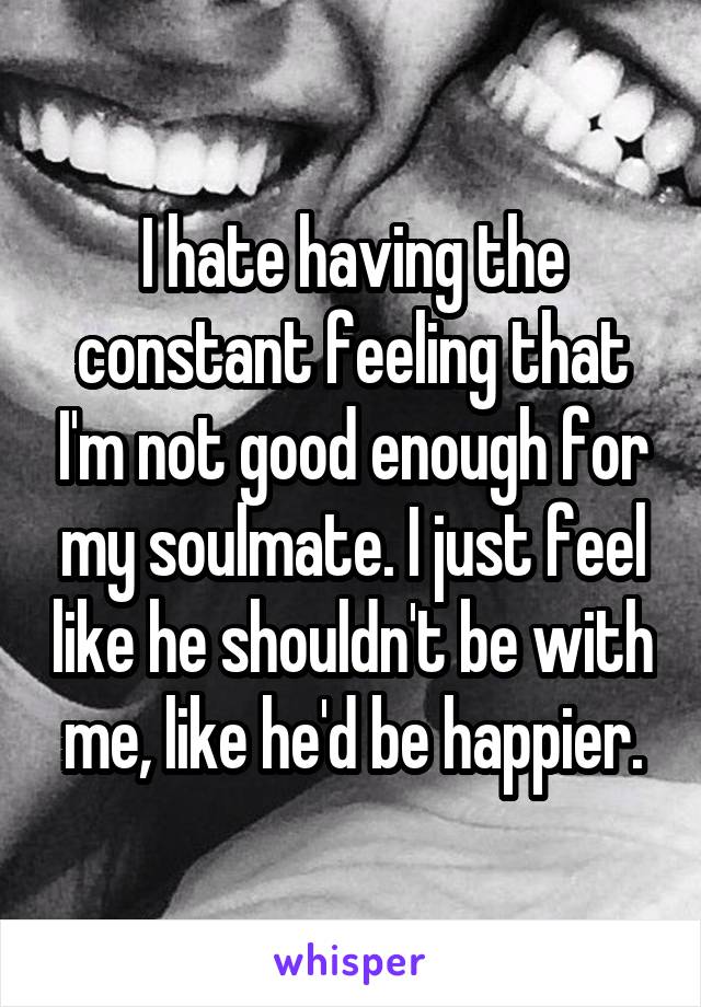 I hate having the constant feeling that I'm not good enough for my soulmate. I just feel like he shouldn't be with me, like he'd be happier.