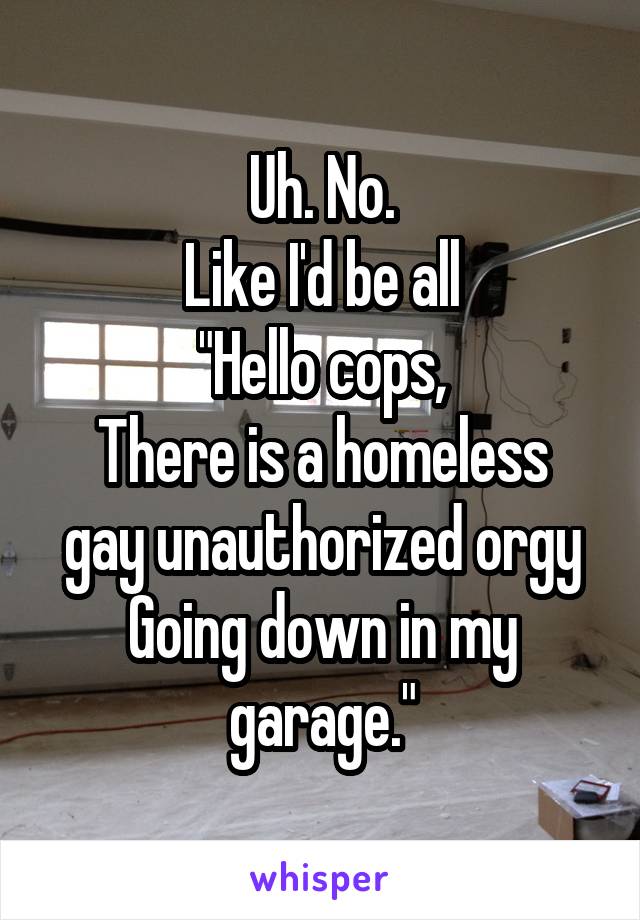 Uh. No.
Like I'd be all
"Hello cops,
There is a homeless gay unauthorized orgy
Going down in my garage."