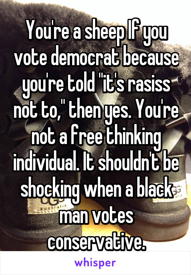 You're a sheep If you vote democrat because you're told "it's rasiss not to," then yes. You're not a free thinking individual. It shouldn't be shocking when a black man votes conservative.