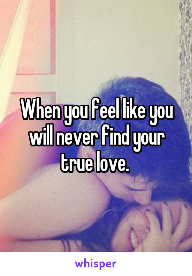 When you feel like you will never find your true love. 