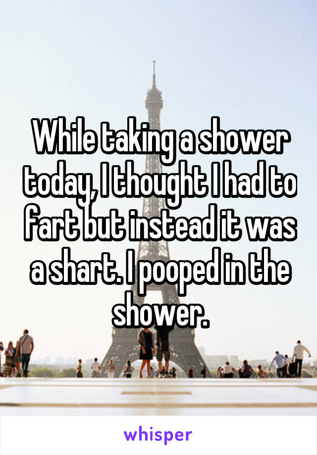 While taking a shower today, I thought I had to fart but instead it was a shart. I pooped in the shower.