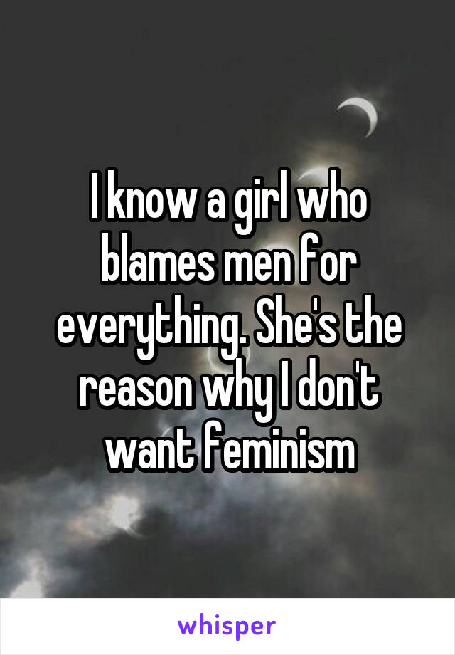 I know a girl who blames men for everything. She's the reason why I don't want feminism
