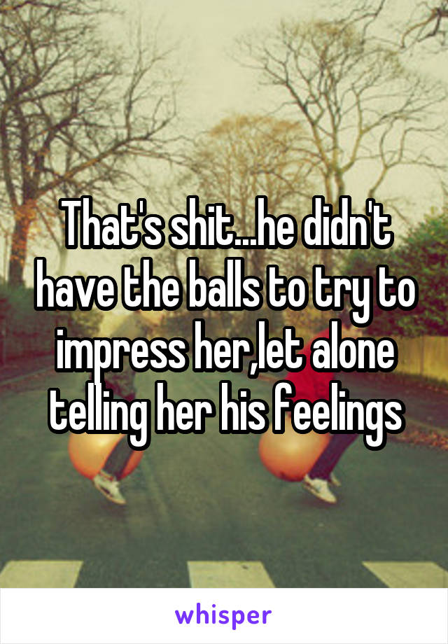 That's shit...he didn't have the balls to try to impress her,let alone telling her his feelings