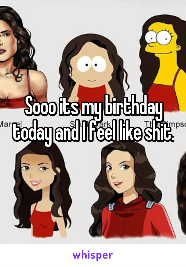 Sooo its my birthday today and I feel like shit. 