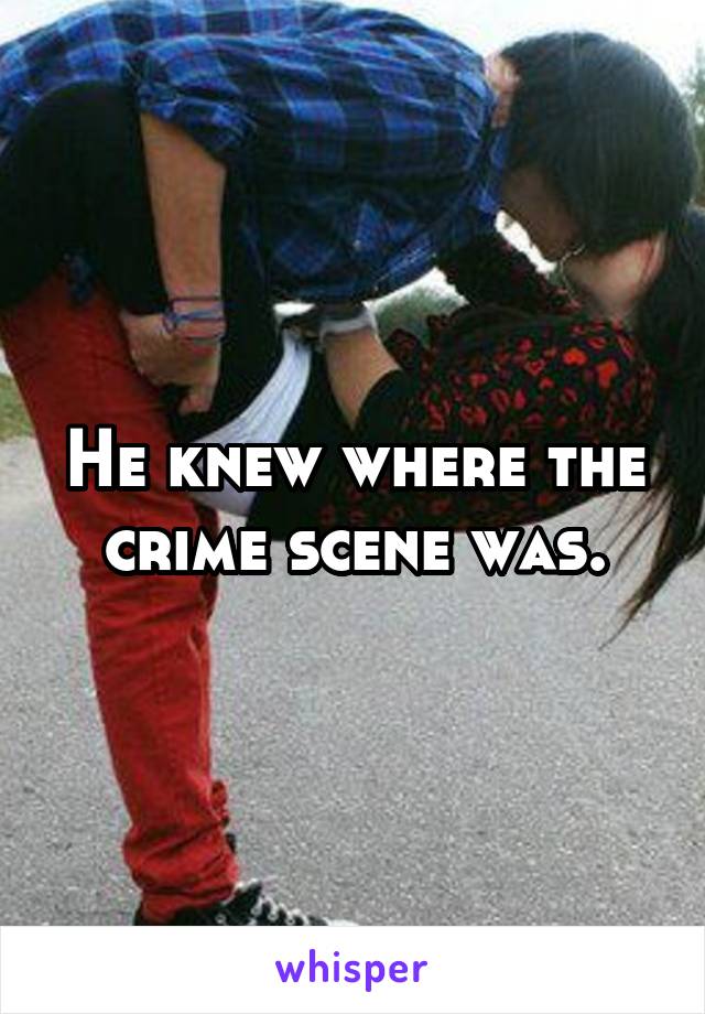 He knew where the crime scene was.