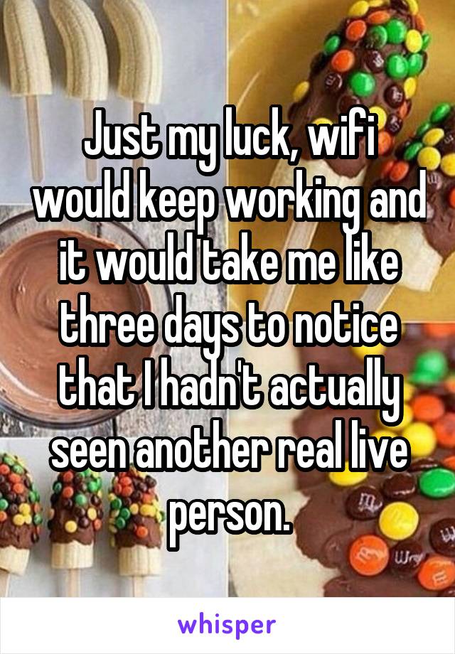 Just my luck, wifi would keep working and it would take me like three days to notice that I hadn't actually seen another real live person.