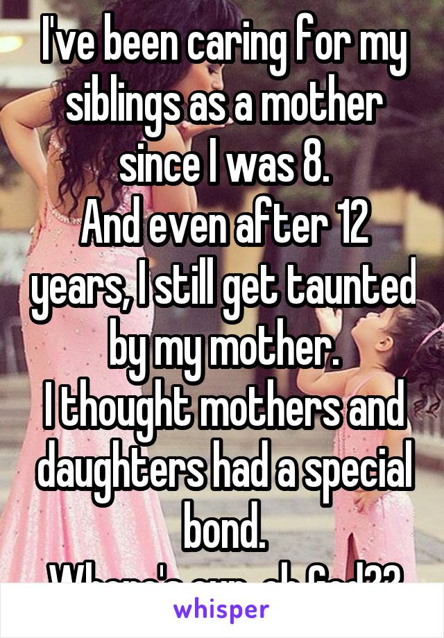 I've been caring for my siblings as a mother since I was 8.
And even after 12 years, I still get taunted by my mother.
I thought mothers and daughters had a special bond.
Where's our, oh God??