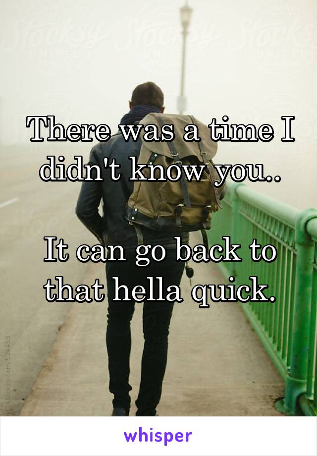 There was a time I didn't know you..

It can go back to that hella quick.
