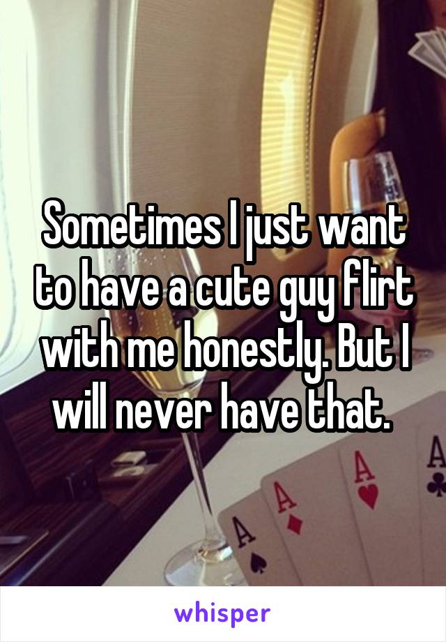 Sometimes I just want to have a cute guy flirt with me honestly. But I will never have that. 