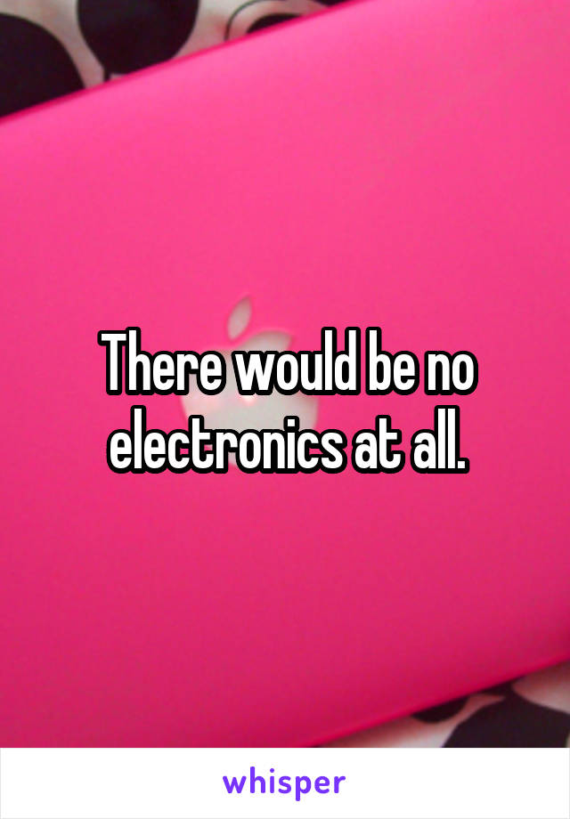 There would be no electronics at all.