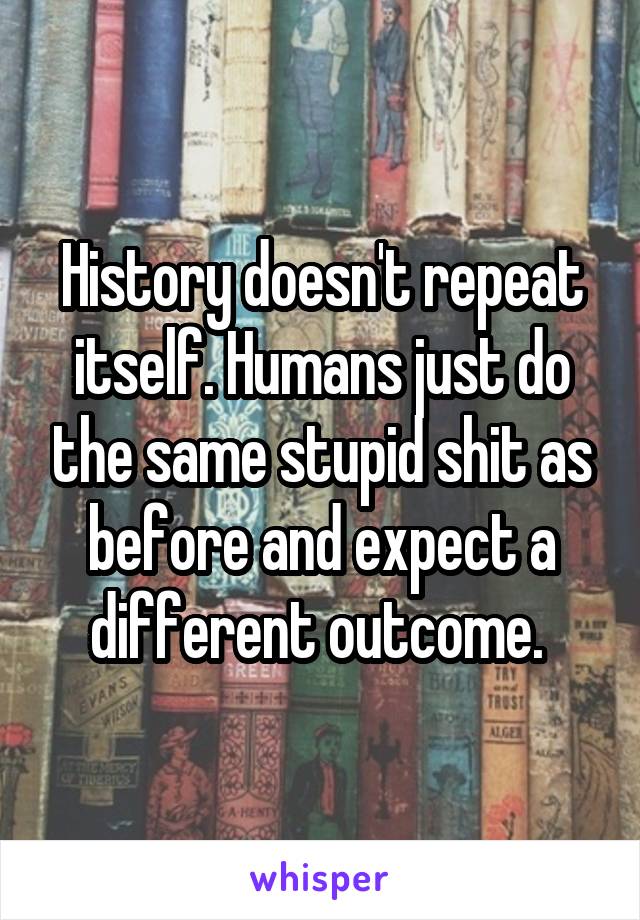 History doesn't repeat itself. Humans just do the same stupid shit as before and expect a different outcome. 