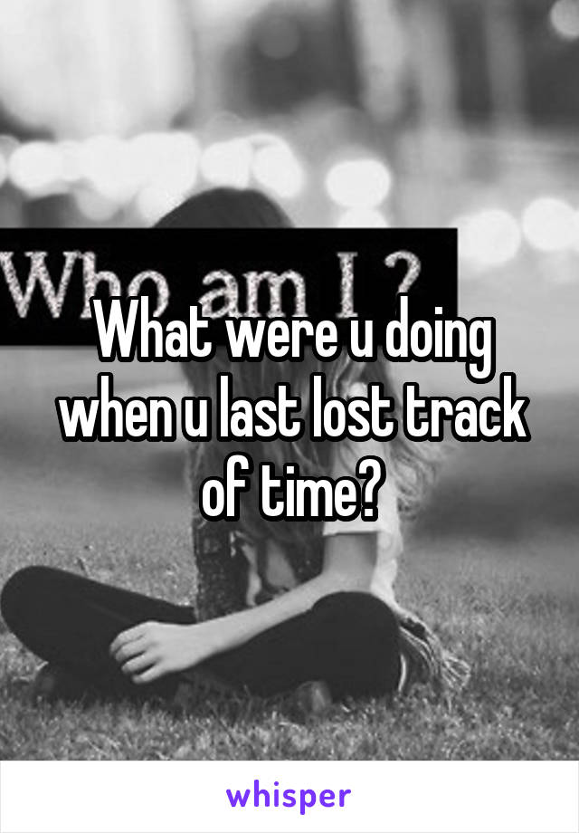 What were u doing when u last lost track of time?