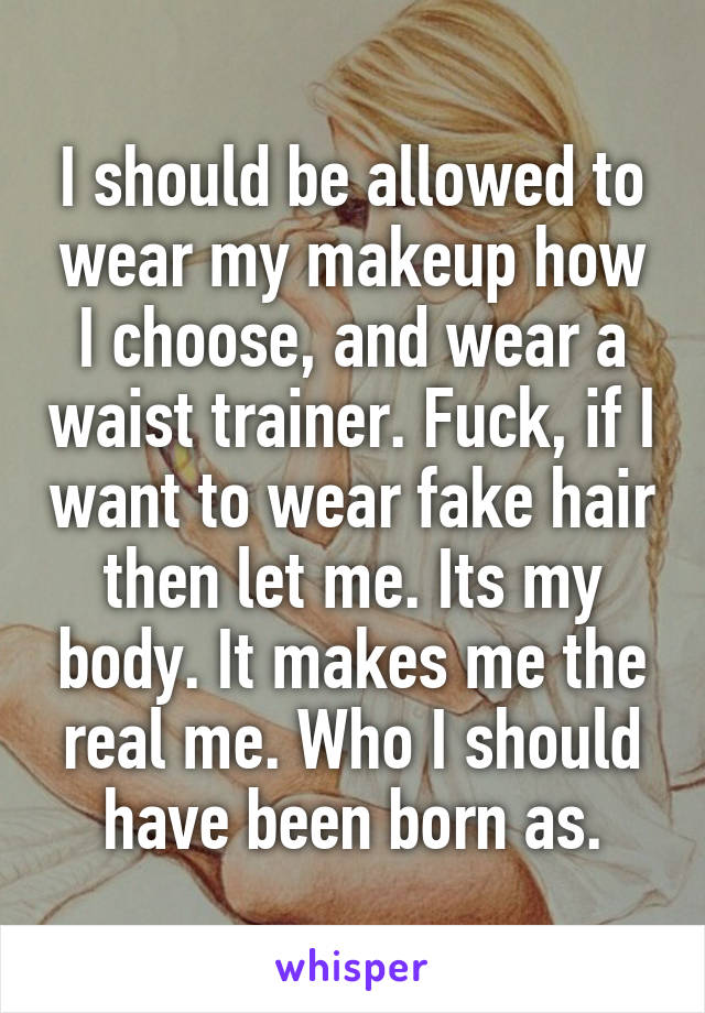 I should be allowed to wear my makeup how I choose, and wear a waist trainer. Fuck, if I want to wear fake hair then let me. Its my body. It makes me the real me. Who I should have been born as.