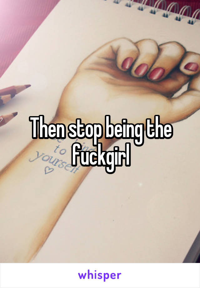 Then stop being the fuckgirl