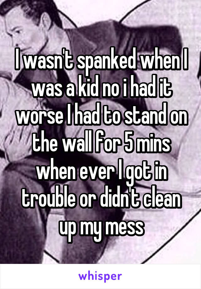 I wasn't spanked when I was a kid no i had it worse I had to stand on the wall for 5 mins when ever I got in trouble or didn't clean up my mess