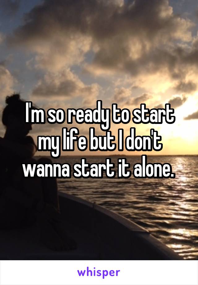 I'm so ready to start my life but I don't wanna start it alone. 