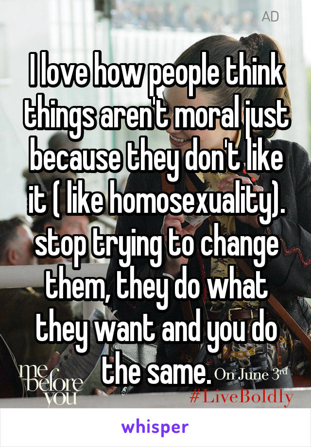 I love how people think things aren't moral just because they don't like it ( like homosexuality). stop trying to change them, they do what they want and you do the same.