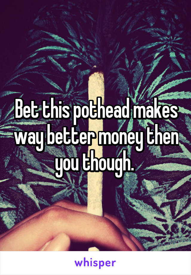 Bet this pothead makes way better money then you though. 