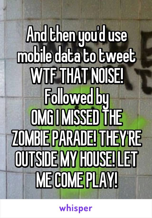 And then you'd use mobile data to tweet WTF THAT NOISE!
Followed by
OMG I MISSED THE ZOMBIE PARADE! THEY'RE OUTSIDE MY HOUSE! LET ME COME PLAY!
