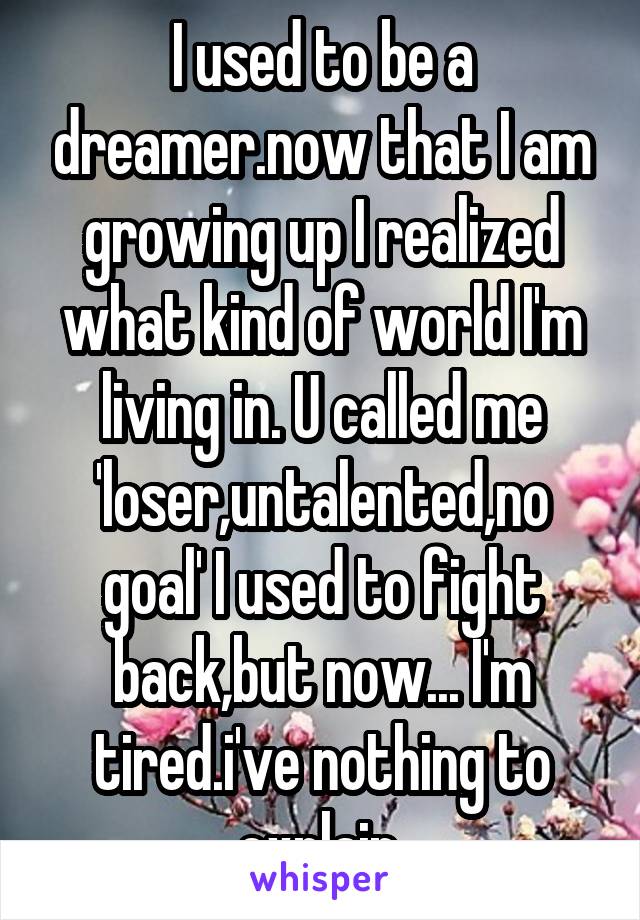 I used to be a dreamer.now that I am growing up I realized what kind of world I'm living in. U called me 'loser,untalented,no goal' I used to fight back,but now... I'm tired.i've nothing to explain.