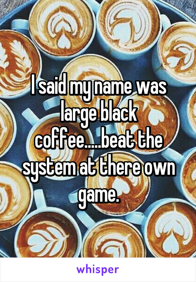 I said my name was large black coffee.....beat the system at there own game.