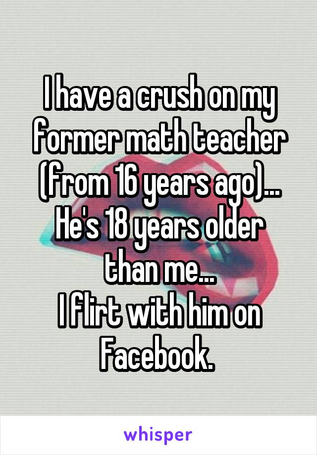 I have a crush on my former math teacher (from 16 years ago)...
He's 18 years older than me...
I flirt with him on Facebook. 