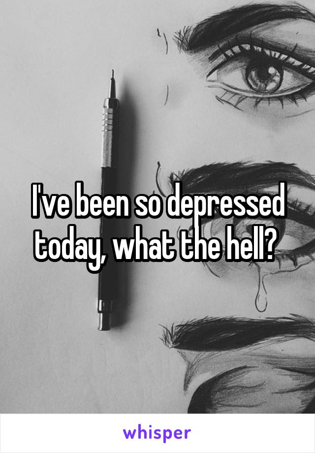 I've been so depressed today, what the hell? 