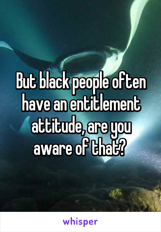 But black people often have an entitlement attitude, are you aware of that? 