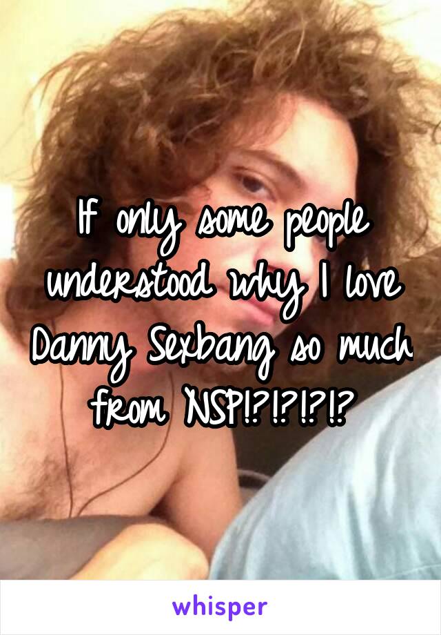 If only some people understood why I love Danny Sexbang so much from NSP!?!?!?!?