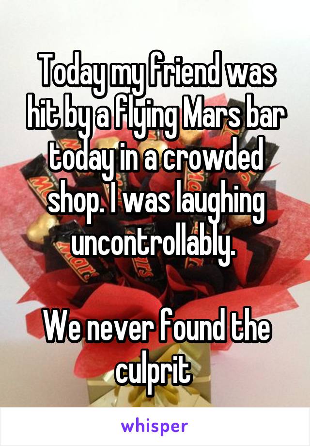 Today my friend was hit by a flying Mars bar today in a crowded shop. I was laughing uncontrollably. 

We never found the culprit 