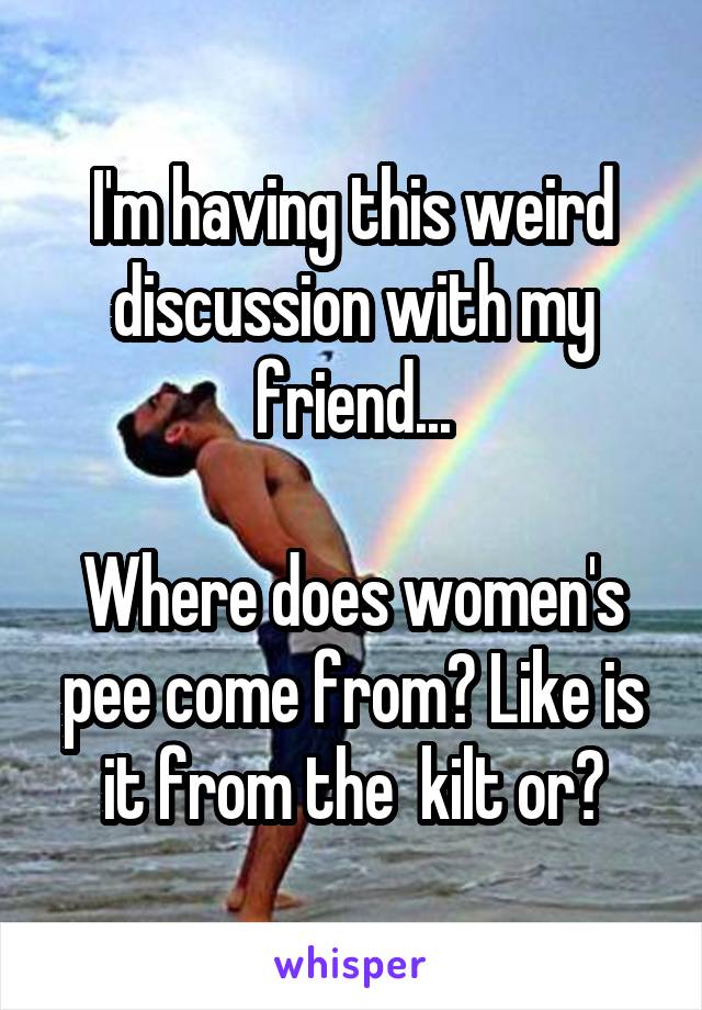 I'm having this weird discussion with my friend...

Where does women's pee come from? Like is it from the  kilt or?