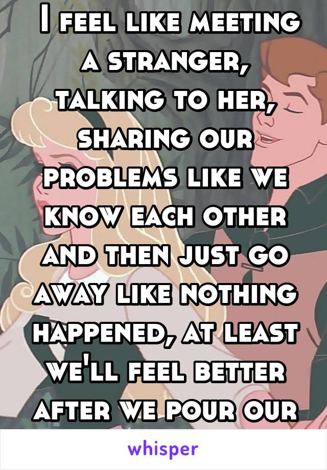  I feel like meeting a stranger, talking to her, sharing our problems like we know each other and then just go away like nothing happened, at least we'll feel better after we pour our hearts out