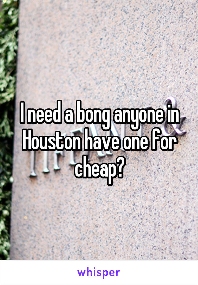 I need a bong anyone in Houston have one for cheap?