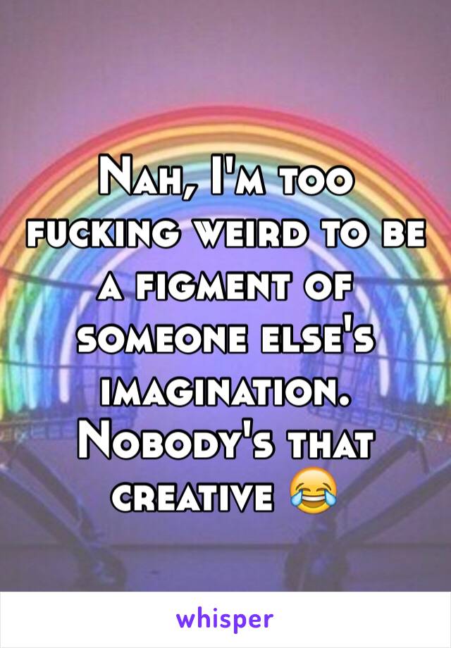 Nah, I'm too fucking weird to be a figment of someone else's imagination. Nobody's that creative 😂