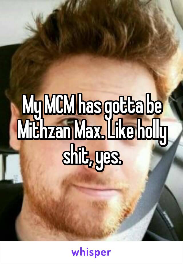 My MCM has gotta be Mithzan Max. Like holly shit, yes.