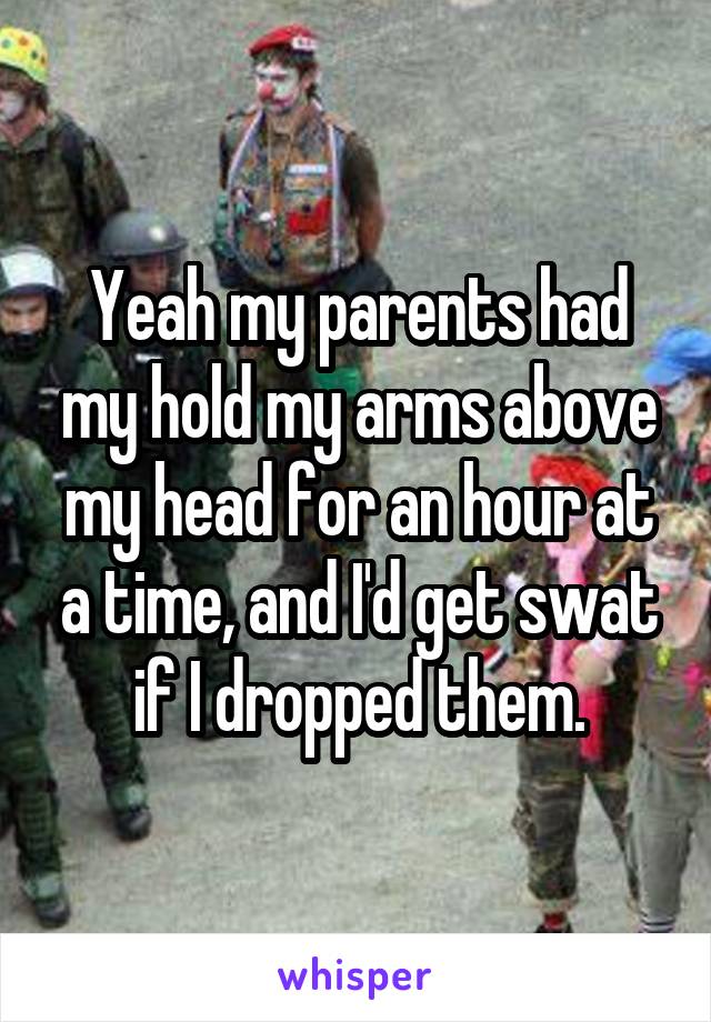 Yeah my parents had my hold my arms above my head for an hour at a time, and I'd get swat if I dropped them.