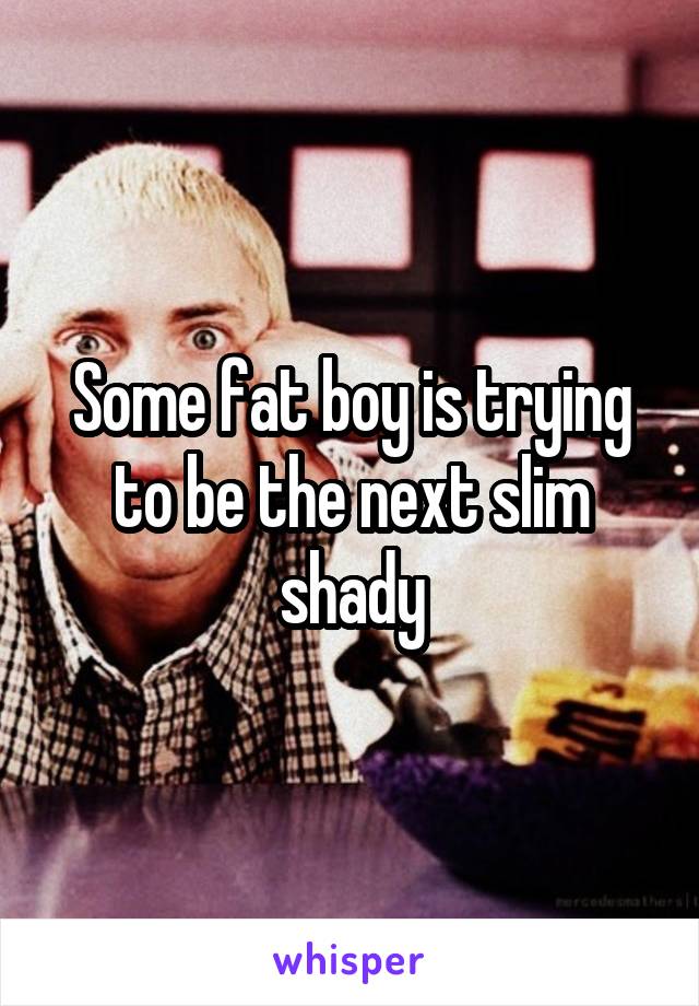 Some fat boy is trying to be the next slim shady