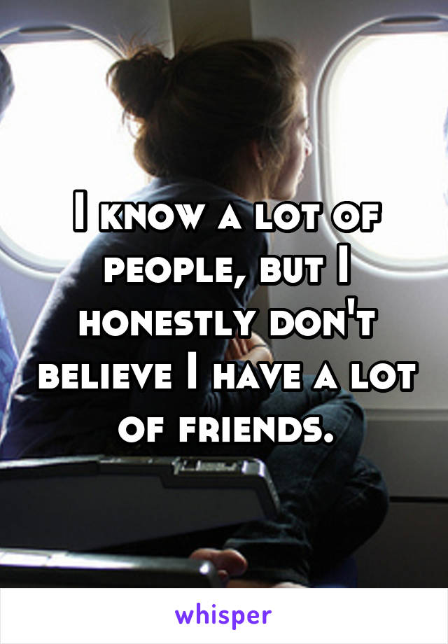 I know a lot of people, but I honestly don't believe I have a lot of friends.