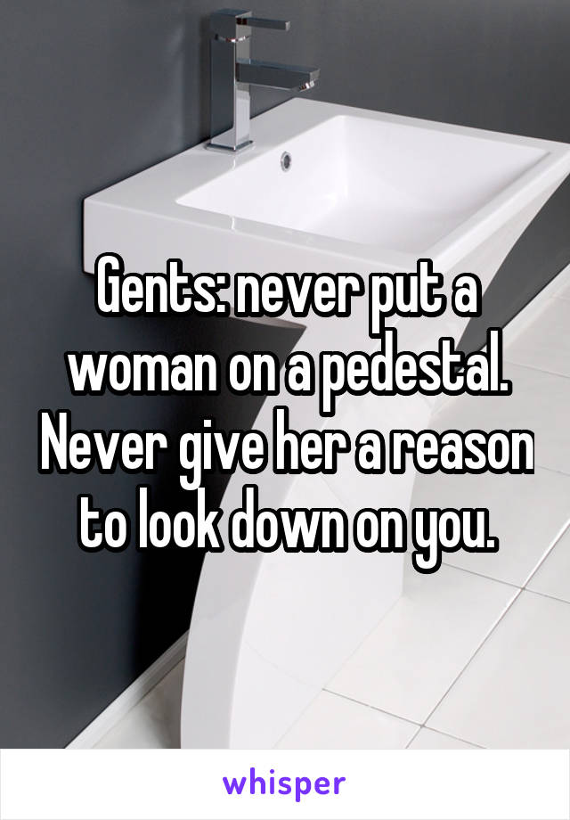 Gents: never put a woman on a pedestal. Never give her a reason to look down on you.