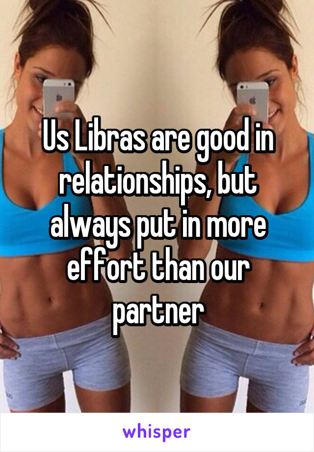 Us Libras are good in relationships, but always put in more effort than our partner