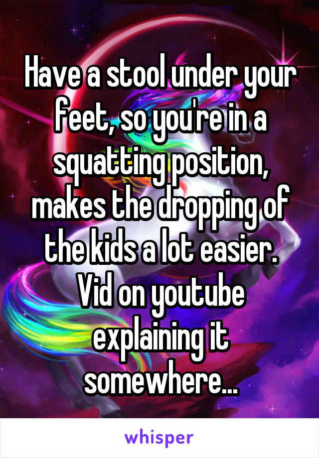 Have a stool under your feet, so you're in a squatting position, makes the dropping of the kids a lot easier.
Vid on youtube explaining it somewhere...