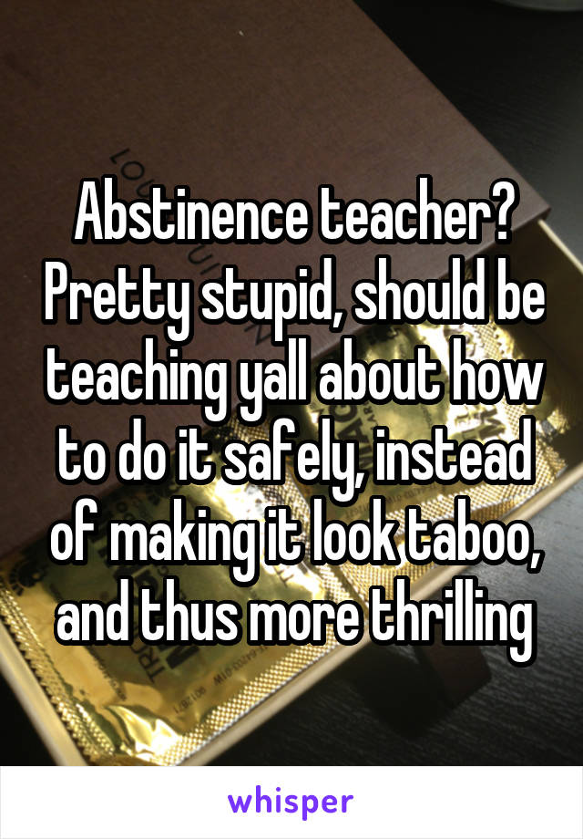 Abstinence teacher? Pretty stupid, should be teaching yall about how to do it safely, instead of making it look taboo, and thus more thrilling