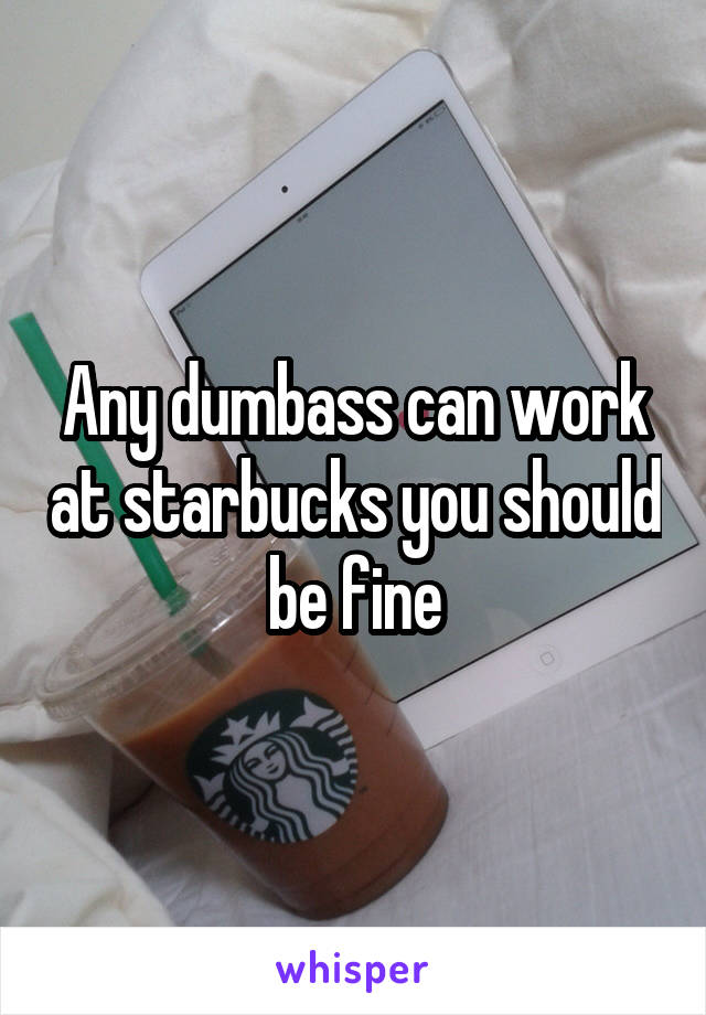 Any dumbass can work at starbucks you should be fine