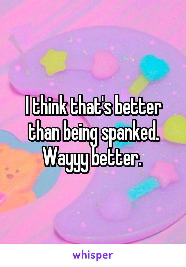 I think that's better than being spanked. Wayyy better. 