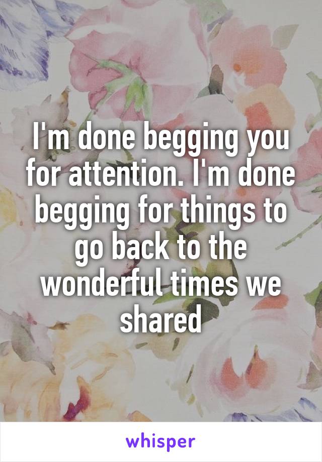 I'm done begging you for attention. I'm done begging for things to go back to the wonderful times we shared