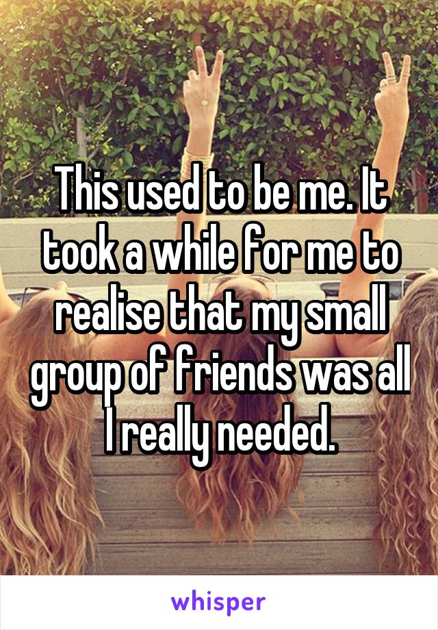 This used to be me. It took a while for me to realise that my small group of friends was all I really needed.