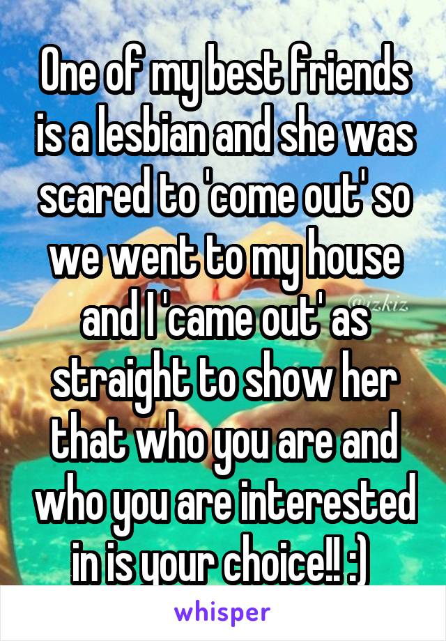 One of my best friends is a lesbian and she was scared to 'come out' so we went to my house and I 'came out' as straight to show her that who you are and who you are interested in is your choice!! :) 