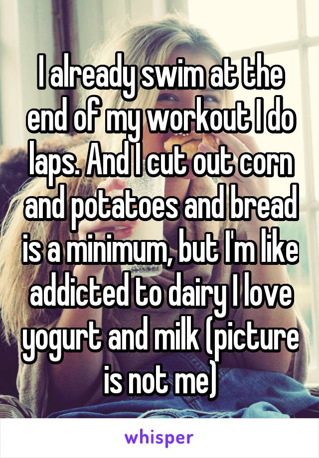 I already swim at the end of my workout I do laps. And I cut out corn and potatoes and bread is a minimum, but I'm like addicted to dairy I love yogurt and milk (picture is not me)