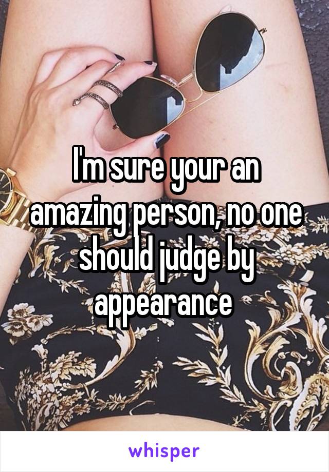 I'm sure your an amazing person, no one should judge by appearance 