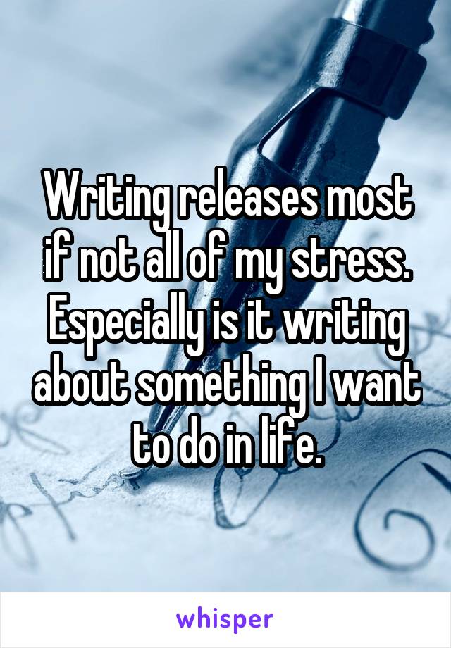 Writing releases most if not all of my stress. Especially is it writing about something I want to do in life.